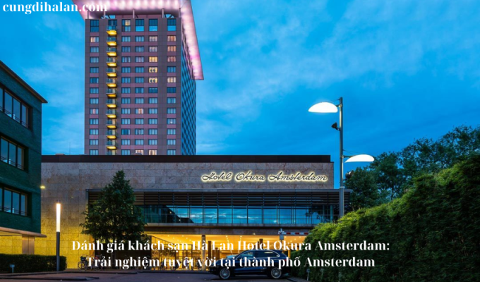 Đánh giá khách sạn Hà Lan Hotel Okura Amsterdam: Trải nghiệm tuyệt vời tại thành phố Amsterdam